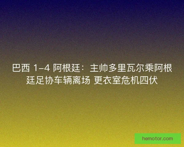 巴西 1-4 阿根廷：主帅多里瓦尔乘阿根廷足协车辆离场 更衣室危机四伏