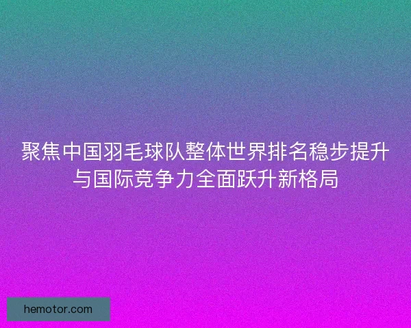 聚焦中国羽毛球队整体世界排名稳步提升与国际竞争力全面跃升新格局