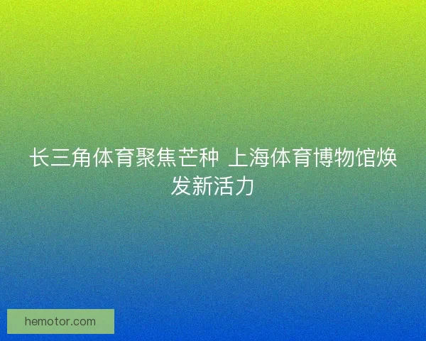 长三角体育聚焦芒种 上海体育博物馆焕发新活力