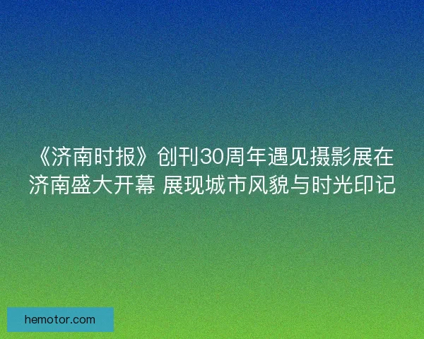 《济南时报》创刊30周年遇见摄影展在济南盛大开幕 展现城市风貌与时光印记