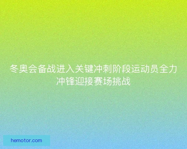冬奥会备战进入关键冲刺阶段运动员全力冲锋迎接赛场挑战