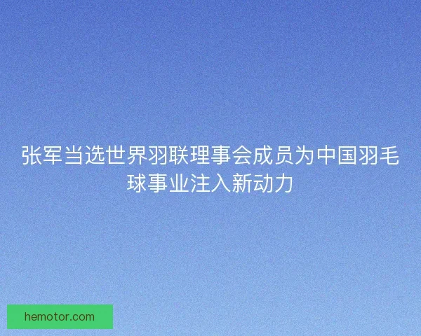 张军当选世界羽联理事会成员为中国羽毛球事业注入新动力