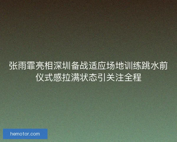 张雨霏亮相深圳备战适应场地训练跳水前仪式感拉满状态引关注全程