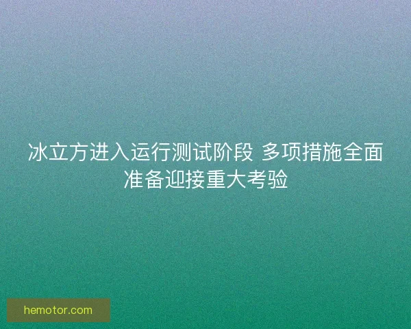 冰立方进入运行测试阶段 多项措施全面准备迎接重大考验 冰立方进入运行测试阶段 多项措施全面准备迎接重大考验