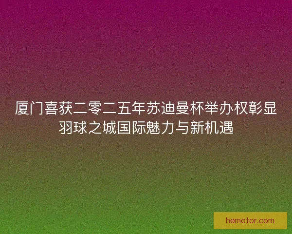 厦门喜获二零二五年苏迪曼杯举办权彰显羽球之城国际魅力与新机遇