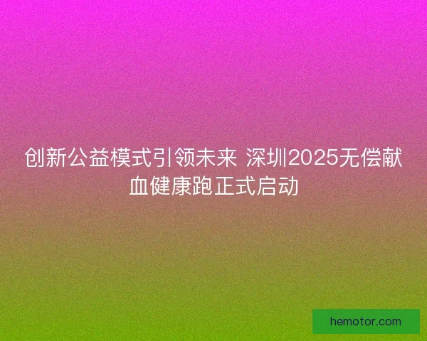 创新公益模式引领未来 深圳2025无偿献血健康跑正式启动